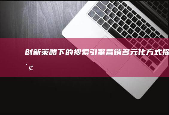 创新策略下的搜索引擎营销多元化方式探索